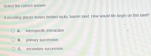 Select the correct answer.
A receding glacier leaves behind rocky, barren land. How would life begin on this land?
A. interspecific interaction
B. primary succession
C. secondary succession