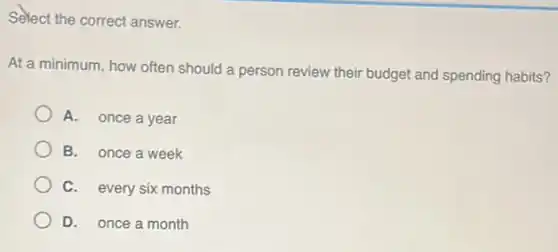 Select the correct answer.
At a minimum, how often should a person review their budget and spending habits?
A. once a year
B. once a week
C. every six months
D. once a month