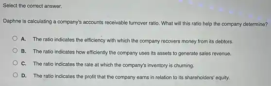 Select the correct answer.
Daphne is calculating a company's accounts receivable turnover ratio. What will this ratio help the company determine?
A. The ratio indicates the efficiency with which the company recovers money from its debtors.
B. The ratio indicates how efficiently the company uses its assets to generate sales revenue.
C. The ratio indicates the rate at which the company's inventory is churning.
D. The ratio indicates the profit that the company earns in relation to its shareholders' equity.