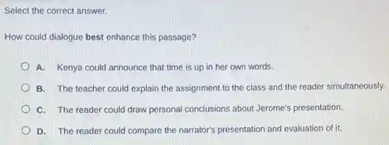 Select the correct answer.
How could dialogue best enhance this passage?
A. Kenya could announce that time is up in her own words.
B. The teacher could explain the assignment to the class and the reader simultaneously.
C. The reader could draw personal conclusions about Jerome's presentation.
D. The reader could compare the narrator's presentation and evaluation of it.