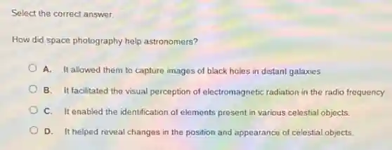 Select the correct answer.
How did space photography help astronomers?
A. It allowed them to capture images of black holes in distant galaxies.
B. It facilitated the visual perception of electromagnetic radiation in the radio frequency.
C. It enabled the identification of elements present in various celestial objects.
D. It helped reveal changes in the position and appearance of celestial objects.