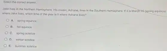 Select the correct answer.
Jake lives in the Northern Hemisphere. His cousin Adriane, lives in the Southern Hemisphere. If it is March 20 (spring equinox)
where Jake lives, which time of the year is it where Adriane lives?
A. spring equinox
B. fall equinox
C. spring solstice
D. winter solstice
E. summer solstice