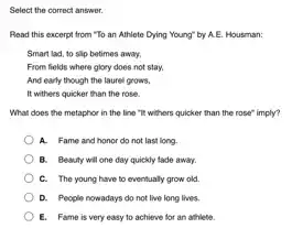 Select the correct answer.
Read this excerpt from "To an Athlete Dying Young" by A.E. Housman:
Smart lad, to slip betimes away.
From fields where glory does not stay,
And early though the laurel grows,
It withers quicker than the rose.
What does the metaphor in the line"It withers quicker than the rose" imply?
A. Fame and honor do not last long.
B. Beauty will one day quickly tade away.
C. The young have to eventually grow old.
D. People nowadays do not live long lives.
E. Fame is very easy to achieve for an athlete.