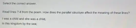 Select the correct answer.
Read lines 7-8 from the poem. How does the parallel structure affect the meaning of these lines?
I was a child and she was a child,
In this kingdom by the sea: