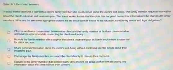 Select ALL the correct answers
A social worker receives a call from a client's family member who is concerned about the client's well-being. The family member requests information
about the client's situation and treatment plan. The social worker knows that the client has not given consent for information to be shared with family
members. What are the two most appropriate actions for the social worker to take in this situation, considering ethical and legal obligations?
Offer to mediate a conversation between the client and the family member to facilitate communication
and address concerns while respecting the client's autonomy.
Provide the family member with a copy of the client's treatment plan as family involvement is essential
for client success.
Share general information about the client's well-being without disclosing specific details about their
treatment plan.
Encourage the family member to contact the client directly to discuss their concerns.
Explain to the family member that confidentiality laws prevent the social worker from disclosing any
information about the client without their consent.