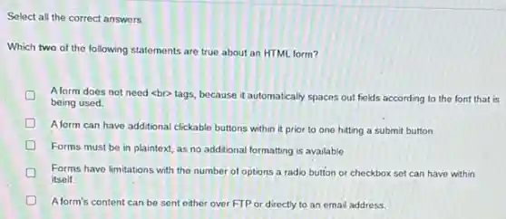 Select all the correct answers.
Which two of the following statements are true about an HTML form?
D Aform does not need <br> tags, because it automatically spaces out fields according to the font that is
being used
D
A form can have additional clickable buttons within it prior to one hitting a submit button.
D
Forms must be in plaintext, as no additional formatting is available.
Forms have limitations with the number of options a radio button or checkbox set can have within
itself.
A form's content can be sent either over FTP or directly to an email address.