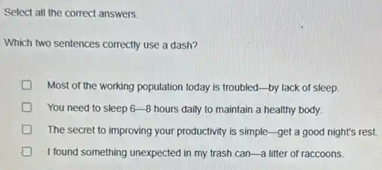 Select all the correct answers.
Which two sentences correctly use a dash?
Most of the working population today is troubled by lack of sleep.
You need to sleep 6-8 hours daily to maintain a healthy body.
great D The secret to improving your productivity is simple -get a good night's rest.
I found something unexpected in my trash can-a litter of raccoons.