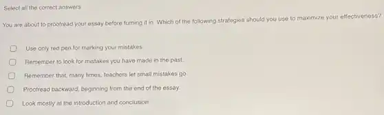 Select all the correct answers.
You are about to proofread your essay before turning it in. Which of the following strategies should you use to maximize your effectiveness?
Use only red pen for marking your mistakes.
Remember to look for mistakes you have made in the past.
Remember that, many times.teachers let small mistakes go
Proofread backward, beginning from the end of the essay.
Look mostly at the introduction and conclusion.