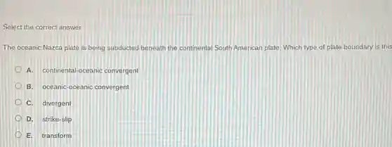 Select the correct answer.
The oceanic Nazca plate is being subducted beneath the continental South American plate. Which type of plate boundary is this
A. continental-oceanic convergent
B. oceanic-oceanic convergent
C. divergent
D. strike-slip
E. transform