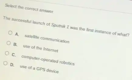 Select the correct answer.
The successful launch of Sputnik 1 was the first instance of what?
A. satellite communication
B. use of the Internet
C. computer-operated robotics
D. use of a GPS device