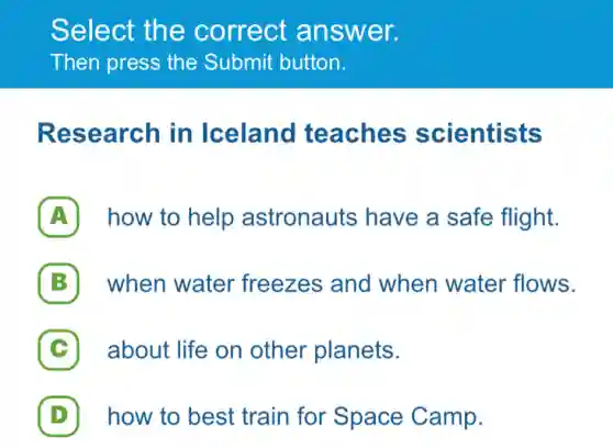 Select the correct answer.
Then press the Submit button.
Research in Iceland teaches scientists
A how to help astronauts have a safe flight.
B when water freezes and when water flows.
C about life on other planets.
D how to best train for Space Camp.