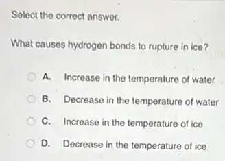Select the correct answer.
What causes hydrogen bonds to rupture in ice?
A. Increase in the temperature of water
B. Decrease in the temperature of water
C. Increase in the temperature of ice
D. Decrease in the temperature of ice