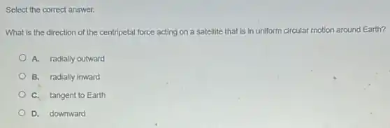 Select the correct answer.
What is the direction of the centripetal force acting on a satellite that is in uniform circular motion around Earth?
A. radially outward
B. radially inward
C. tangent to Earth
D. downward