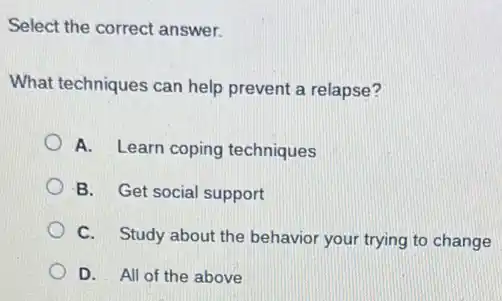 Select the correct answer.
What techniques can help prevent a relapse?
A. Learn coping techniques
B. Get social support
C. Study about the behavior your trying to change
D. All of the above