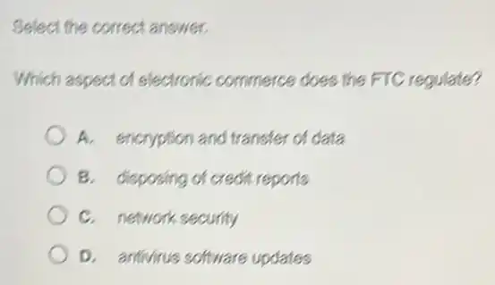Select the correct answer.
Which aspect of electronic commerce does the FTC regulate?
A. encryption and transfer of data
B. disposing of credit reports
C. network security
D. antivirus software updates