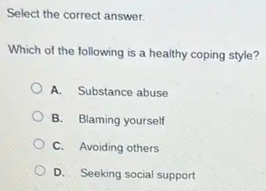 Select the correct answer.
Which of the following is a healthy coping style?
A. Substance abuse
B. Blaming yourself
C. Avoiding others
D. Seeking social support
