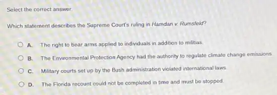 Select the correct answer.
Which statement describes the Supreme Court's ruling in Hamdan v. Rumsfeld?
A. The right to bear arms applied to individuals in addition to militias.
B. The Environmental Protection Agency had the authority to regulate climate change emissions.
C. Military courts set up by the Bush administration violated international laws
D. The Florida recount could not be completed in time and must be stopped