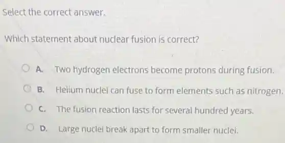 Select the correct answer.
Which statement about nuclear fusion is correct?
A. Two hydrogen electrons become protons during fusion.
B. Helium nuclei can fuse to form elements such as nitrogen.
C. The fusion reaction lasts for several hundred years.
D. Large nuclei break apart to form smaller nuclei.