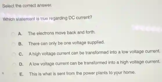 Select the correct answer.
Which statement is true regarding DC current?
A. The electrons move back and forth.
B. There can only be one voltage supplied.
C. A high voltage current can be transformed into a low voltage current.
D. Alow voltage current can be transformed into a high voltage current.
E. This is what is sent from the power plants to your home.