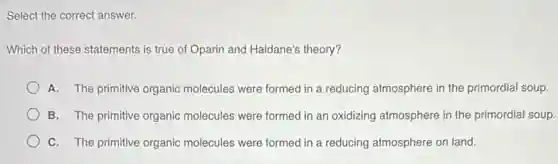 Select the correct answer.
Which of these statements is true of Oparin and Haldane's theory?
A. The primitive organic molecules were formed in a reducing atmosphere in the primordial soup.
B. The primitive organic molecules were formed in an oxidizing atmosphere in the primordial soup.
C. The primitive organic molecules were formed in a reducing atmosphere on land.