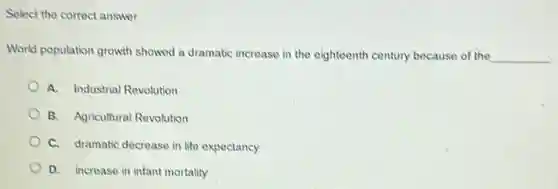 Select the correct answer.
World population growth showed a dramatic increase in the eighteenth century because of the __
A. Industrial Revolution
B. Agricultural Revolution
C. dramatic decrease in life expectancy
D. increase in infant mortality
