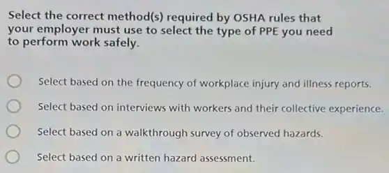 Select the correct method(s) required by OSHA rules that
your employer must use to select the type of PPE you need
to perform work safely.
Select based on the frequency of workplace injury and illness reports.
Select based on interviews with workers and their collective experience.
Select based on a walkthrough survey of observed hazards.
Select based on a written hazard assessment.