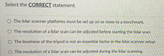 Select the CORRECT statement.
The lidar scanner platforms must be set up on or close to a benchmark.
The resolution of a lidar scan can be adjusted before starting the lidar scan.
The levelness of the tripod is not an essential factor in the lidar scanner setup.
The resolution of a lidar scan can be adjusted during the lidar scanning.