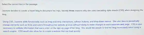 Select the correct text in the passage.
Jasmine decides to create a travel blog to document her trips. Identify three reasons why she uses cascading style sheets (CSS) when designing the
blog
Using CSS, Jasmine adds functionality such as drag -and-drop interactions, rollover buttons, and drop-down menus She also likes to periodically
change elements such as fonts and colors throughout her website at once without having to make changes to each separate web page. CSS is also
necessary to validate information that users enter on the sign-up page of her blog. She would like people to find her blog more easily when using a
search engine. CSS would also allow her to create a website that can load quickly.