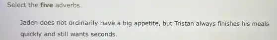 Select the five adverbs.
Jaden does not ordinarily have a big appetite, but Tristan always finishes his meals
quickly and still wants seconds.