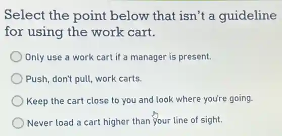 Select the point below that isn't a guideline
for using the work cart.
Only use a work cart if a manager is present.
Push, don't pull, work carts.
Keep the cart close to you and look where you're going.
Never load a cart higher than your line of sight.