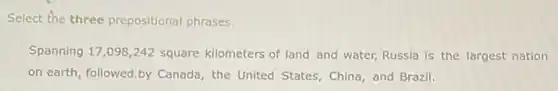 Select the three prepositional phrases.
Spanning 17,098,242 square kilometers of land and water, Russia is the largest nation
on earth, followed.by Canada, the United States China, and Brazil.