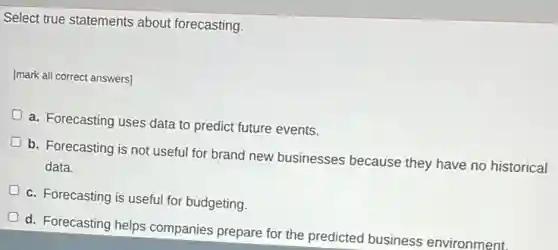 Select true statements about forecasting.
[mark all correct answers]
a. Forecasting uses data to predict future events.
b. Forecasting is not useful for brand new businesses because they have no historical
data.
c. Forecasting is useful for budgeting.
d. Forecasting helps companies prepare for the predicted business environment.