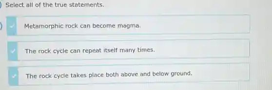 Select all of the true statements.
Metamorphic rock can become magma.
The rock cycle can repeat itself many times.
The rock cycle takes place both above and below ground.