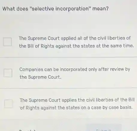 What does "selective incorporation" mean?
The Supreme Court epplied all of the civil liberties of
the Bill of Rights against the states at the same time.
Companies can be incorporated only after review by
the Supreme Court.
The Supreme Court applies the civil liberties of the Bill
of Rights against the states on a case by case basis.