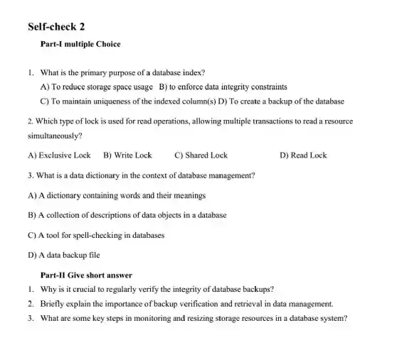 Self-check 2
Part-I multiple Choice
1. What is the primary purpose of a database index?
A) To reduce storage space usage B) to enforce data integrity constraints
C) To maintain uniqueness of the indexed column(s) D)To create a backup of the database
2. Which type of lock is used for read operations , allowing multiple transactions to read a resource
simultaneously?
A) Exclusive Lock
B) Write Lock
C) Shared Lock
D) Read Lock
3. What is a data dictionary in the context of database management?
A) A dictionary containing words and their meanings
B) A collection of descriptions of data objects in a database
C) A tool for spell-checking in databases
D) A data backup file
Part-II Give short answer
1. Why is it crucial to regularly verify the integrity of database backups?
2. Briefly explain the importance of backup verification and retrieval in data management.
3. What are some key steps in monitoring and resizing storage resources in a database system?
