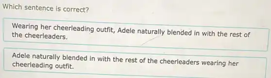 Which sentence is correct?
Wearing her cheerleading outfit, Adele naturally blended in with the rest of
the cheerleaders.
Adele naturally blended in with the rest of the cheerleaders wearing her
cheerleading outfit.