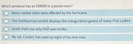 Which sentence has an ERROR in a plural noun?
Many coastal cities were affected by the hurricane.
The Smithsonian exhibit displays the inauguration gowns of many First Ladies.
Good chefs use only their own knifes.
My cat, Cooper, has used up eight of his nine lives.