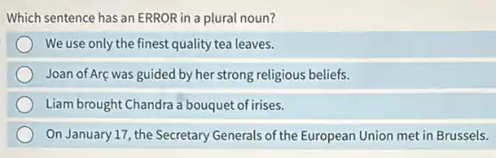 Which sentence has an ERROR in a plural noun?
We use only the finest quality tea leaves.
Joan of Arç was guided by her strong religious beliefs.
Liam brought Chandra a bouquet of irises.
On January 17, the Secretary Generals of the European Union met in Brussels.