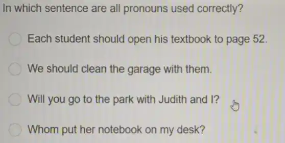 In which sentence are all pronouns used correctly?
Each student should open his textbook to page 52.
We should clean the garage with them.
Will you go to the park with Judith and I?
Whom put her notebook on my desk?