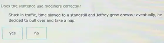 Does the sentence use modifiers correctly?
Stuck in traffic, time slowed to a standstill and Jeffrey grew drowsy;eventually, he
decided to pull over and take a nap.
yes
no