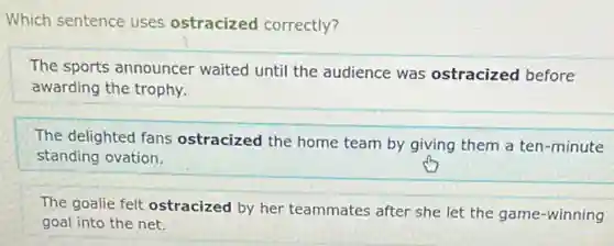 Which sentence uses ostracized correctly?
The sports announcer waited until the audience was ostracized before
awarding the trophy.
The delighted fans ostracized the home team by giving them a ten-minute
standing ovation.
The goalie felt ostracized by her teammates after she let the game -winning
goal into the net.