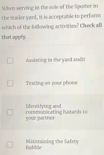 When serving in the role of the Spotter in
the trailer yard, it is acceptable to perform
which of the following activities:Check all
that apply.
Assisting in the yard audit
Texting on your phone
Identifying and
communicating hazards to
your partner
Maintaining the Safety
Bubble