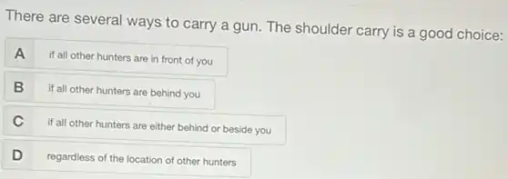 There are several ways to carry a gun The shoulder carry is a good choice:
A
if all other hunters are in front of you
B
if all other hunters are behind you
C
if all other hunters are either behind or beside you
D
regardless of the location of other hunters