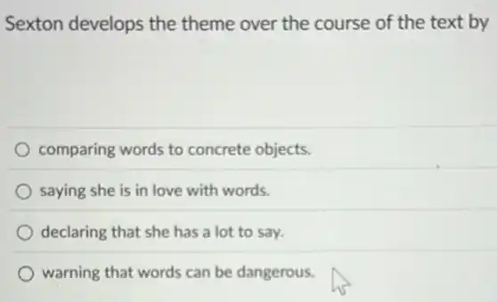 Sexton develops the theme over the course of the text by
comparing words to concrete objects.
saying she is in love with words.
declaring that she has a lot to say.
warning that words can be dangerous.