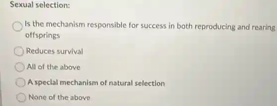 Sexual selection:
Is the mechanism responsible for success in both reproducing and rearing
offsprings
Reduces survival
All of the above
A special mechanism of natural selection
None of the above