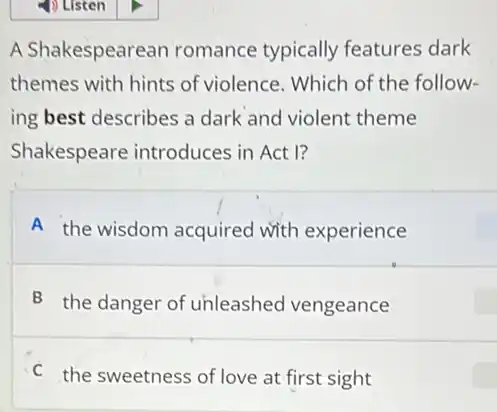 A Shakespearean romance typically features dark
themes with hints of violence. Which of the follow-
ing best describes a dark and violent theme
Shakespeare introduces in Act I?
A the wisdom acquired with experience
B the danger of unleashed vengeance
C the sweetness of love at first sight