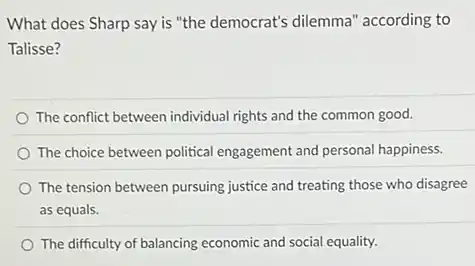 What does Sharp say is "the democrat's dilemma ' according to
Talisse?
The conflict between individual rights and the common good.
The choice between political engagement and personal happiness.
The tension between pursuing justice and treating those who disagree
as equals.
The difficulty of balancing economic and social equality.