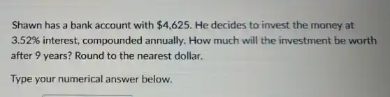 Shawn has a bank account with 4,625 He decides to invest the money at
3.52% interest,compounded annually.How much will the investment be worth
after 9 years?Round to the nearest dollar.
Type your numerical answer below.