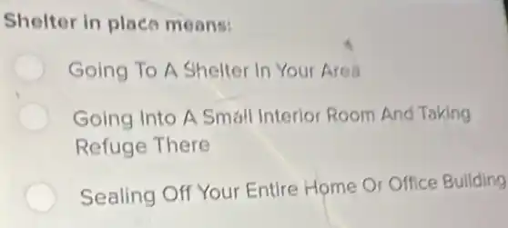Shelter in place means:
Going To A Shelter In Your Area
Going Into A Small Interior Room And Taking
Refuge There
Sealing Off Your Entire Home Or Office Building