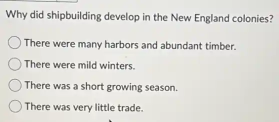 Why did shipbuilding develop in the New England colonies?
There were many harbors and abundant timber.
There were mild winters.
There was a short growing season.
There was very little trade.